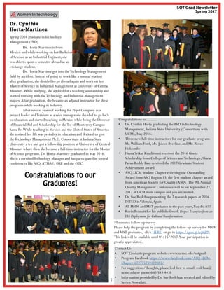 7
Women In Technology
Dr. Cynthia
Horta-Martinez
Spring 2016 graduate inTechnology
Management (PhD)
	 Dr. Horta-Martinez is from
Mexico and while working on her Bachelor
of Science as an Industrial Engineer, she
was able to spent a semester abroad as an
exchange student.
	 Dr. Horta-Martinez got into theTechnology Management
field by accident. Instead of going to work like a normal student
after graduation, she decided to go abroad again and work on her
Master of Science in Industrial Management at University of Central
Missouri.While studying, she applied for a teaching assistantship and
started working with theTechnology and Industrial Management
majors.After graduation, she became an adjunct instructor for these
programs while working in Industry.
	 After several years of working for Pepsi Company as a
project leader andTernium as a sales manager she decided to go back
to education and started teaching in Mexico while being the Director
of Financial Aid and Scholarship for theTec of Monterrey Campus
Santa Fe.While teaching in Mexico and the United States ofAmerica
she noticed her life was probably in education and decided to give
theTechnology Management Ph.D. Consortium at Indiana State
University a try and got a fellowship position at University of Central
Missouri where then she became a full-time instructor for the Master
of Science programs. Dr. Horta-Martinez graduated in May 2016.
She is a certifiedTechnology Manager and has participated in several
conferences likeASQ,ATMAE, SME and the OTC.
Contact Us
•	 SOT Graduate program website: www.ucmo.edu/sotgrad
•	 Program Facebook https://www.facebook.com/ASQ-UCM-
Chapter-672775759422085/
•	 For suggestions/thoughts, please feel free to email: rodchua@
ucmo.edu or phone 660-543-4438
•	 Information provided by Dr. Sue Rodchua; created and edited by
Serien Nowailati.
Congratulations to………
•	 Dr. Cynthia Horta graduating the PhD inTechnology
Management, Indiana State University (Consortium with
UCM), May 2016.
•	 Three new full-time instructors for our graduate program:
Mr.William Ford, Ms. Joleen Byerline, and Mr. Reece
Holcombe
•	 Hema Srikar Kruthiventi received the 2016 Goetz
Scholarship from College of Science andTechnology; Sharat
Pavan Reddy Basa received the 2017 Graduate Student
AchievementAward.
•	 ASQ-UCM Student Chapter receiving the Outstanding
Award from ASQ Region 13, the first student chapter award
from American Society for Quality (ASQ). The 9thAnnual
Quality Management Conference will be on September 21,
2017 at UCM main campus and you are invited.
•	 Dr. Sue Rodchua presenting the 2 research papers at 2016
INTED inValencia, Spain
•	 All MSIM and MST graduates in the past years,You did it!!!
•	 Kevin Bennett for his published work Project Examples from an
LSS Deployment for CulturalTransformation.
SOT Grad Newsletter
Spring 2017
10 minutes follow-up survey
Please help the program by completing the follow-up survey for MSIM
and MST graduates, click HERE, or go to https://goo.gl/eJ6jPN
This link will be available until 05/15/2017.Your participation is
greatly appreciated.
Congratulations to our
Graduates!
 