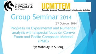 Group Seminar 2014
Progress on Experimental and Numerical
analysis with a special focus on Corevo
Foam and Perlite Composite Material
(PMC)
2nd October 2014
By: Mohd Ayub Sulong
 