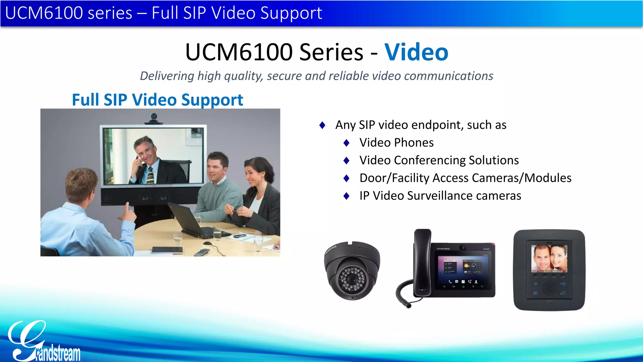 UCM6100 series – Full SIP Video Support
Full SIP Video Support
 Any SIP video endpoint, such as
 Video Phones
 Video Conferencing Solutions
 Door/Facility Access Cameras/Modules
 IP Video Surveillance cameras
UCM6100 Series - Video
Delivering high quality, secure and reliable video communications
 