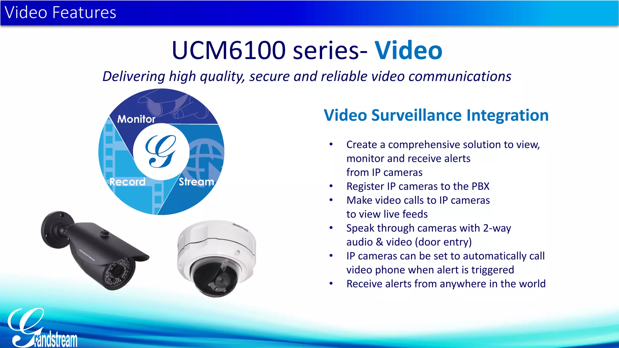 • Create a comprehensive solution to view,
monitor and receive alerts
from IP cameras
• Register IP cameras to the PBX
• Make video calls to IP cameras
to view live feeds
• Speak through cameras with 2-way
audio & video (door entry)
• IP cameras can be set to automatically call
video phone when alert is triggered
• Receive alerts from anywhere in the world
Video Features
UCM6100 series- Video
Delivering high quality, secure and reliable video communications
Video Surveillance Integration
 