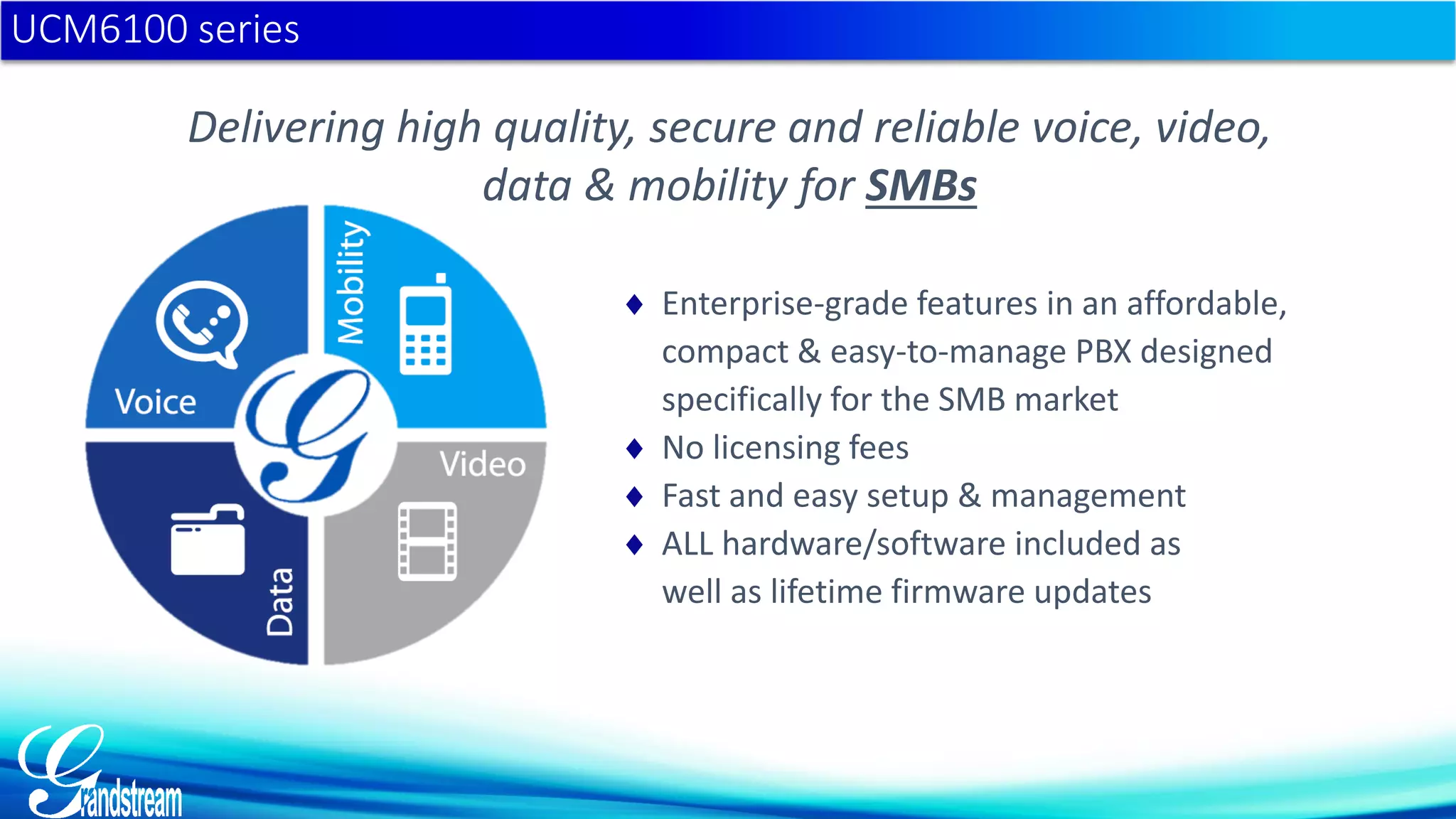 Delivering high quality, secure and reliable voice, video,
data & mobility for SMBs
 Enterprise-grade features in an affordable,
compact & easy-to-manage PBX designed
specifically for the SMB market
 No licensing fees
 Fast and easy setup & management
 ALL hardware/software included as
well as lifetime firmware updates
UCM6100 series
 