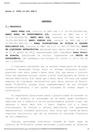 23/01/2015 www4.tjmg.jus.br/juridico/sf/proc_peca_movimentacao.jsp?id=1515652&hash=9b17fcf4c3b5adad00cf99a0447c4fc4
http://www4.tjmg.jus.br/juridico/sf/proc_peca_movimentacao.jsp?id=1515652&hash=9b17fcf4c3b5adad00cf99a0447c4fc4 1/8
 
Autos nº 0024.14.241.694­0
 
SENTENÇA
I ­ Relatório
BANCO RURAL S/A, inscrito no CNPJ sob o nº 33.124.959/0001­98,
BANCO  RURAL  DE  INVESTIMENTOS  S/A,  inscrito  no  CNPJ  sob  o  nº
32.173.023/0001­94,  BANCO  MAIS  S/A,  inscrito  no  CNPJ  sob  o  nº
33.074.683/0001­80  BANCO  SIMPLES  S/A,  inscrito  no  CNPJ  sob  o  nº
10.995.587.0001­70,  e  RURAL  DISTRIBUIDORA  DE  TÍTULOS  E  VALORES
MOBILIÁRIOS S/A, inscrita no CNPJ sob o nº 17.360.777/0001­60, TODOS
EM  LIQUIDAÇÃO  EXTRAJUDICIAL  decretada  pelo  Banco  Central  do  Brasil
em 02 de agosto de 2013, representados pelo liquidante Osmar Brasil
de  Almeida,  qualificado  na  inicial,  ingressaram  com  PEDIDO  DE
AUTOFALÊNCIA, com fundamento nos artigos 97, inciso I, 197 e 105 da
Lei 11.101/2005.
O liquidante esclareceu que os autores fazem parte de um grupo
econômico  denominado  “Grupo  Rural  ou  Sistema  Financeiro  Rural”,
possuindo como sócio comum o Banco Rural S/A, que exerce o controle
total das empresas autoras, exceto a Rural Distribuidora de Título e
Valores Mobiliários S/A, sendo que o Banco Rural S/A está sob regime
especial  de  liquidação  extrajudicial  pelo  Banco  Central  do  Brasil,
desde  01/08/2013,  porque  houve  comprometimento  da  sua  situação
econômico­financeira  e  por  graves  violações  às  normas  legais  e
estatutárias.
Os requerentes discorreram sobre a possibilidade de estender os
efeitos  da  falência  às  sociedades  de  um  mesmo  grupo  econômico,
admitindo que a falência é um ato potencialmente gravoso e que, não
obstante  o  Banco  Mais  S/A,  o  Banco  Simples  S/A  e  a  Rural
Distribuidora  de  Títulos  e  Valores  Mobiliários  S/A  apresentam
demonstrativos  contábeis  positivos,  está  claro  que  tratam  de  meros
registros  escriturais,  que  não  se  refletem  na  realidade  financeira
de tais companhias.
Pediram:  gratuidade  judiciária;  fixação  do  termo  legal  da
falência em 02/05/2013; fossem decretadas e publicadas as falências
 