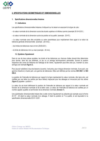 2. SPECIFICATIONS GEOMETRIQUES ET DIMENSIONNELLES
1. Spécifications dimensionnelles linéaires
1.1. Indications
Les spécifications dimensionnelles linéaires s’indiquent sur le dessin en associant à la ligne de cote :
– la valeur nominale de la dimension suivie des écarts supérieur et inférieur permis (exemple 20 0/+0,021) ;
– la valeur nominale de la dimension suivie de position et la qualité (exemple : 20 H7) ;
– la valeur nominale sans être encadrée ou entre parenthèses pour implicitement faire appel à la notion de
tolérance générale dimensionnelle (exemple : (20 min)) ;
– les limites de tolérances maxi et mini (20/20,021) ;
– la limite de tolérances mini ou maxi (exemple : 20 min).
1.2. Système d’ajustement
Dans le cas de deux pièces ajustées, les écarts et les tolérances sur chacune d’elles doivent être déterminés
pour donner, dans les cas extrêmes, un jeu ou un serrage techniquement admissible. Suivant la position
respective des zones de tolérance de l’alésage et de l’arbre, l’ajustement peut être avec jeu, incertain ou avec
serrage (voir exemple figure 2).
Pour pouvoir satisfaire à tous les besoins courants, il est prévu pour chaque dimension nominale, d’une part, une
gamme d’écarts et, d’autre part, une gamme de tolérances. Elles sont définies par les normes ISO 286-1 et ISO
286-2.
La position de l’intervalle de tolérance par rapport à la ligne représentant la valeur nominale, dite ligne zéro, est
codifiée par une lettre (ou parfois par deux lettres) majuscule pour les alésages et minuscule pour les arbres
(figure 3),appelée « position ».
La valeur de cet écart définissant la position de l’intervalle de tolérance par rapport à la valeur nominale est
fonction de la dimension nominale et de la lettre code. La valeur de l’intervalle de tolérance est codifiée par un
numéro appelé «qualité» et est fonction de la dimension nominale (Annexe 1).
Une spécification dimensionnelle linéaire liée à cette norme d’ajustement se présente par exemple sous la forme
20 H7 : 20 étant la valeur nominale d’un alésage, H étant la position et 7 la qualité, et est équivalent à la
spécification dimensionnelle 20 0/+ 0,021.

Filière Usinage sur MOCN
Guide de soutien Module 08 Documentation Technique

20/53

 