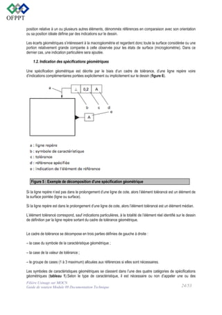 position relative à un ou plusieurs autres éléments, dénommés références en comparaison avec son orientation
ou sa position idéale définie par des indications sur le dessin.
Les écarts géométriques s’intéressent à la macrogéométrie et regardent donc toute la surface considérée ou une
portion relativement grande comparée à celle observée pour les états de surface (microgéométrie). Dans ce
dernier cas, une indication particulière sera ajoutée.
1.2. Indication des spécifications géométriques
Une spécification géométrique est décrite par le biais d’un cadre de tolérance, d’une ligne repère voire
d’indications complémentaires portées explicitement ou implicitement sur le dessin (figure 6).

Figure 5 : Exemple de décomposition d'une spécification géométrique
Si la ligne repère n’est pas dans le prolongement d’une ligne de cote, alors l’élément tolérancé est un élément de
la surface pointée (ligne ou surface).
Si la ligne repère est dans le prolongement d’une ligne de cote, alors l’élément tolérancé est un élément médian.
L’élément tolérancé correspond, sauf indications particulières, à la totalité de l’élément réel identifié sur le dessin
de définition par la ligne repère sortant du cadre de tolérance géométrique.
Le cadre de tolérance se décompose en trois parties définies de gauche à droite :
– la case du symbole de la caractéristique géométrique ; 
– la case de la valeur de tolérance ; 
– le groupe de cases (1 à 3 maximum) allouées aux références si elles sont nécessaires.
Les symboles de caractéristiques géométriques se classent dans l’une des quatre catégories de spécifications
géométriques (tableau 1).Selon le type de caractéristique, il est nécessaire ou non d’appeler une ou des
Filière Usinage sur MOCN
Guide de soutien Module 08 Documentation Technique

24/53

 