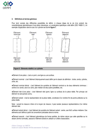 2. Définitions et termes généraux
Pour tenir compte des différentes possibilités de définir, à chaque étape de la vie d’un produit, les
caractéristiques géométriques d’une pièce mécanique, un vocabulaire spécifique a été défini (ISO 14660-1). Un
exemple d’application dans le cas d’un cylindre est donné figure 7.

Figure 6 : Eléments relatifs à un cylindre

●Élément d’une pièce : c’est un point, une ligne ou une surface.
●Élément nominal : c’est l’élément théoriquement exact défini par le dessin de définition : droite, cercle, cylindre,
cône, etc.
●Élément nominal dérivé : c’est l’élément de symétrie de l’élément nominal ou de deux éléments nominaux :
centre d’un cercle, axe d’un cône, plan médian de deux plans parallèles, etc.
●Élément réel d’une pièce : c’est l’élément réel (point, ligne ou surface) de la pièce réelle. Par principe cet
élément ne sera jamais connu.
●Élément extrait : c’est la représentation de la pièce réelle, constituée d’un nombre fini de points prélevés sur la
pièce réelle.
Nota : suivant la mesure à faire et le moyen de mesure, il peut exister plusieurs représentations d’un même
élément réel.
●Élément extrait dérivé : c’est l’élément de symétrie de l’élément extrait : centre, axe fictif, surface médiane. Ces
éléments sont définis à partir de conventions précisées dans la norme.
●Élément associé : c’est l’élément géométrique de forme parfaite, de même nature que celle spécifiée sur le
dessin (forme nominale), associé à l’élément extrait en utilisant un critère d’association.

Filière Usinage sur MOCN
Guide de soutien Module 08 Documentation Technique

26/53

 