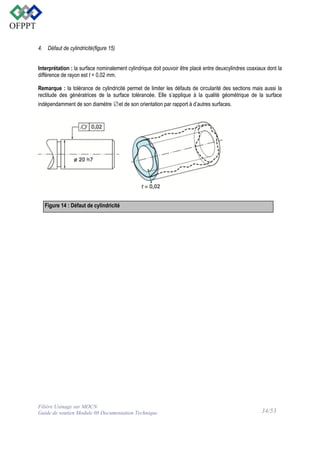 4. Défaut de cylindricité(figure 15)
Interprétation : la surface nominalement cylindrique doit pouvoir être placé entre deuxcylindres coaxiaux dont la
différence de rayon est t = 0,02 mm.
Remarque : la tolérance de cylindricité permet de limiter les défauts de circularité des sections mais aussi la
rectitude des génératrices de la surface tolérancée. Elle s’applique à la qualité géométrique de la surface
indépendamment de son diamètre ∅et de son orientation par rapport à d’autres surfaces.

Figure 14 : Défaut de cylindricité

Filière Usinage sur MOCN
Guide de soutien Module 08 Documentation Technique

34/53

 