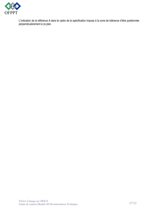 L’indication de la référence A dans le cadre de la spécification impose à la zone de tolérance d’être positionnée
perpendiculairement à ce plan.

Filière Usinage sur MOCN
Guide de soutien Module 08 Documentation Technique

37/53

 