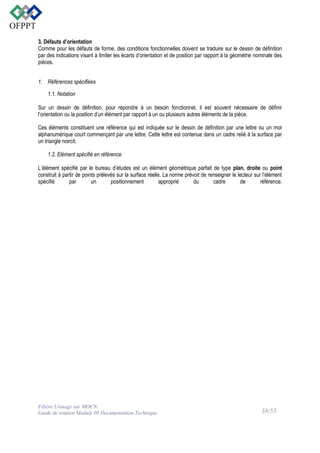 3. Défauts d’orientation
Comme pour les défauts de forme, des conditions fonctionnelles doivent se traduire sur le dessin de définition
par des indications visant à limiter les écarts d’orientation et de position par rapport à la géométrie nominale des
pièces.
1. Références spécifiées
1.1. Notation
Sur un dessin de définition, pour répondre à un besoin fonctionnel, il est souvent nécessaire de définir
l’orientation ou la position d’un élément par rapport à un ou plusieurs autres éléments de la pièce.
Ces éléments constituent une référence qui est indiquée sur le dessin de définition par une lettre ou un mot
alphanumérique court commençant par une lettre. Cette lettre est contenue dans un cadre relié à la surface par
un triangle noircit.
1.2. Elément spécifié en référence
L’élément spécifié par le bureau d’études est un élément géométrique parfait de type plan, droite ou point
construit à partir de points prélevés sur la surface réelle. La norme prévoit de renseigner le lecteur sur l’élément
spécifié
par
un
positionnement
approprié
du
cadre
de
référence.

Filière Usinage sur MOCN
Guide de soutien Module 08 Documentation Technique

38/53

 