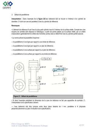 3. Défaut de parallélisme
Interprétation : Dans l’exemple de la figure 22l’axe tolérancé doit se trouver à l’intérieur d’un cylindre de
diamètre ∅t dont son axe est parallèle à l’axe du cylindre de référence.
Remarques
• L’élément de référence A est l’axe du plus petit cylindre inscrit à l’intérieur de la surface réelle. Compte tenu des
moyens de contrôle dont dispose le métrologue, à partir de points palpés sur la surface réelle, par un critère
d’association (généralement le critère des moindres carrés) celui-ci détermine l’axe du cylindre parfait associé.
• La norme prévoit la possibilité d’exprimer :
— le parallélisme d’une ligne par rapport à une droite de référence;
— le parallélisme d’une ligne par rapport à un plan de référence ;
— le parallélisme d’une surface par rapport à un plan de référence ;
— le parallélisme d’une surface par rapport à une droite de référence.

Figure 21 : Défaut de parallélisme
• Si dans l’exemple précédent la dimension de la zone de tolérance ne fait pas apparaître de symbole ∅,
l’interprétation de la spécification devient :
— l’axe tolérancé doit être compris entre deux plans distants de t mm, parallèles à A (disposés
perpendiculairement au plan d’indication de la spécification).

Filière Usinage sur MOCN
Guide de soutien Module 08 Documentation Technique

42/53

 