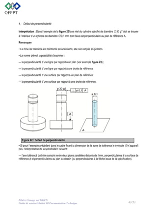 4. Défaut de perpendicularité
Interprétation : Dans l’exemple de la figure 23l’axe réel du cylindre spécifié de diamètre ∅30 g7 doit se trouver
à l’intérieur d’un cylindre de diamètre ∅0,1 mm dont l’axe est perpendiculaire au plan de référence A.
Remarques
• La zone de tolérance est contrainte en orientation, elle ne l’est pas en position.
• La norme prévoit la possibilité d’exprimer :
— la perpendicularité d’une ligne par rapport à un plan (voir exemple figure 23) ;
— la perpendicularité d’une ligne par rapport à une droite de référence ;
— la perpendicularité d’une surface par rapport à un plan de référence ;
— la perpendicularité d’une surface par rapport à une droite de référence.

Figure 22 : Défaut de perpendicularité
• Si pour l’exemple précédent dans le cadre fixant la dimension de la zone de tolérance le symbole ∅n’apparaît
pas, l’interprétation de la spécification devient :
— l’axe tolérancé doit être compris entre deux plans parallèles distants de t mm, perpendiculaires à la surface de
référence A et perpendiculaires au plan du dessin (ou perpendiculaires à la flèche issue de la spécification).

Filière Usinage sur MOCN
Guide de soutien Module 08 Documentation Technique

43/53

 