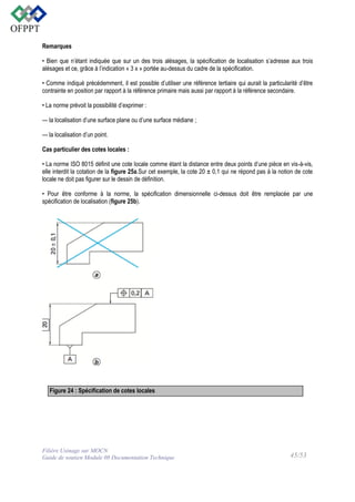 Remarques
• Bien que n’étant indiquée que sur un des trois alésages, la spécification de localisation s’adresse aux trois
alésages et ce, grâce à l’indication « 3 x » portée au-dessus du cadre de la spécification.
• Comme indiqué précédemment, il est possible d’utiliser une référence tertiaire qui aurait la particularité d’être
contrainte en position par rapport à la référence primaire mais aussi par rapport à la référence secondaire.
• La norme prévoit la possibilité d’exprimer :
— la localisation d’une surface plane ou d’une surface médiane ;
— la localisation d’un point.
Cas particulier des cotes locales :
• La norme ISO 8015 définit une cote locale comme étant la distance entre deux points d’une pièce en vis-à-vis,
elle interdit la cotation de la figure 25a.Sur cet exemple, la cote 20 ± 0,1 qui ne répond pas à la notion de cote
locale ne doit pas figurer sur le dessin de définition.
• Pour être conforme à la norme, la spécification dimensionnelle ci-dessus doit être remplacée par une
spécification de localisation (figure 25b).

Figure 24 : Spécification de cotes locales

Filière Usinage sur MOCN
Guide de soutien Module 08 Documentation Technique

45/53

 