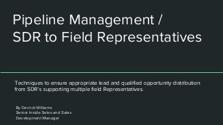 Pipeline Management /
SDR to Field Representatives
Techniques to ensure appropriate lead and qualified opportunity distribution
from SDR’s supporting multiple field Representatives.
By Derrick Williams
Senior Inside Sales and Sales
Development Manager
 