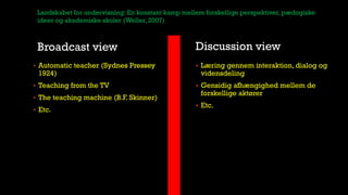 Broadcast view Discussion view
 Automatic teacher (Sydnes Pressey
1924)
 Teaching from the TV
 The teaching machine (B.F. Skinner)
 Etc.
 Læring gennem interaktion, dialog og
vidensdeling
 Gensidig afhængighed mellem de
forskellige aktører
 Etc.
Landskabet for undervisning: En konstant kamp mellem forskellige perspektiver, pædogiske
ideer og akademiske skoler (Weller, 2007)
 