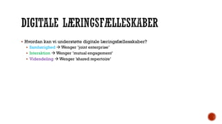  Hvordan kan vi understøtte digitale læringsfællesskaber?
 Samhørighed  Wenger ’joint enterprise’
 Interaktion  Wenger ’mutual engagement’
 Videndeling  Wenger ’shared repertoire’
 