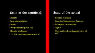 State-of-the-art(ificial) State-of-the-actual
 Robots
 Learning analytics
 Moocs
 Programmering som fag
 Kunstig intelligens
 ”vi skal bare lige sætte strøm til”
 Blended learning
 Learning Management Systems
 Bring your own devices
 Ildjæle
 Mere drift end pædagogik (vi er på
vej)
 