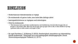  Undervisernes tilstedeværelse er vigtigt
 De studerende vil gerne lurke, men helst ikke deltage aktivt
 Læringsaktiviteterne er vigtigere end teknologien
 Citat fra studerende:
 “Det kommer helt an på dem (underviserne,red.forfatterne),hvis de ikke bruger det,så
bruger vi det heller ikke.Men hvis de bruger det og siger det er dér,vi skal afvikle et nyt fag
i gennem eller et eller andet,så bruger vi det.”
 Se også Davidsen, J., & Ryberg,T. (2016). Samhørighed, interaktion og vidensdeling
blandt studerende - Erfaringer fra et ikt-pædagogisk udviklingsprojekt. Dansk
Universitetspaedagogisk Tidsskrift, 21, 57–71.
 