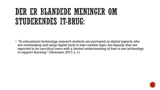  ”In educational technology research students are portrayed as digital experts, who
are multitasking and using digital tools in new creative ways,but equally, they are
reported to be uncritical users with a limited understanding of how to use technology
to support learning.” (Sørensen,2017, s. 1)
 