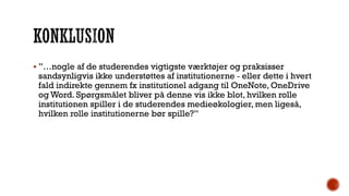  ”…nogle af de studerendes vigtigste værktøjer og praksisser
sandsynligvis ikke understøttes af institutionerne ‐ eller dette i hvert
fald indirekte gennem fx institutionel adgang til OneNote, OneDrive
og Word. Spørgsmålet bliver på denne vis ikke blot, hvilken rolle
institutionen spiller i de studerendes medieøkologier, men ligeså,
hvilken rolle institutionerne bør spille?”
 