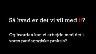 Så hvad er det vi vil med it?
Og hvordan kan vi arbejde med det i
vores pædagogiske praksis?
 
