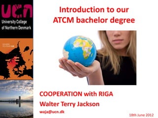 Introduction to our
     ATCM bachelor degree




COOPERATION with RIGA
Walter Terry Jackson
waja@ucn.dk
                        18th June 2012
 
