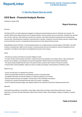 Find Industry reports, Company profiles
ReportLinker                                                                          and Market Statistics



                                       >> Get this Report Now by email!

UCO Bank - Financial Analysis Review
Published on August 2009

                                                                                                                  Report Summary

Summary


UCO Bank (UCO) is an Indian based bank engaged in providing commercial banking services to individuals and corporate. The
company offers various deposit products such as deposit schemes; and loan products such as housing loan, education loan, personal
loan, car loan, trade loan, cash rental loan and other loan schemes. It also offers international banking services including foreign
currency loans, finance/services to exporters, finance/services to importers, remittances, forex and treasury services, resident foreign
currency (domestic) accounts, correspondent banking services and other general banking services.


Global Markets Direct's UCO Bank - Financial Analysis Review is an in-depth business, financial analysis of UCO Bank. The report
provides a comprehensive insight into the company, including business structure and operations, executive biographies and key
competitors. The hallmark of the report is the detailed financial ratios of the company


Scope


- Provides key company information for business intelligence needs
The report contains critical company information ' business structure and operations, the company history, major products and
services, key competitors, key employees and executive biographies, different locations and important subsidiaries.
- The report provides detailed financial ratios for the past five years as well as interim ratios for the last four quarters.
- Financial ratios include profitability, margins and returns, liquidity and leverage, financial position and efficiency ratios.


Reasons to buy


- A quick 'one-stop-shop' to understand the company.
- Enhance business/sales activities by understanding customers' businesses better.
- Get detailed information and financial analysis on companies operating in your industry.
- Identify prospective partners and suppliers ' with key data on their businesses and locations.
- Compare your company's financial trends with those of your peers / competitors.
- Scout for potential acquisition targets, with detailed insight into the companies' financial and operational performance.


Keywords


UCO Bank,Financial Ratios, Annual Ratios, Interim Ratios, Ratio Charts, Key Ratios, Share Data, Performance, Financial
Performance, Overview, Business Description, Major Product, Brands, History, Key Employees, Strategy, Competitors, Company
Statement,




                                                                                                                  Table of Content




UCO Bank - Financial Analysis Review                                                                                               Page 1/4
 
