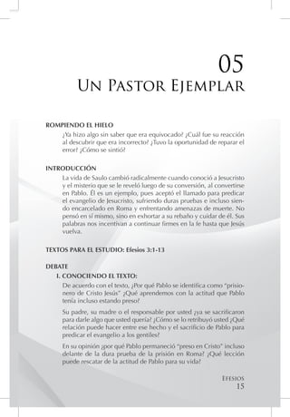 05
           Un Pastor Ejemplar

ROMPIENDO EL HIELO
    ¿Ya hizo algo sin saber que era equivocado? ¿Cuál fue su reacción
    al descubrir que era incorrecto? ¿Tuvo la oportunidad de reparar el
    error? ¿Cómo se sintió?

INTRODUCCIÓN
    La vida de Saulo cambió radicalmente cuando conoció a Jesucristo
    y el misterio que se le reveló luego de su conversión, al convertirse
    en Pablo. Él es un ejemplo, pues aceptó el llamado para predicar
    el evangelio de Jesucristo, sufriendo duras pruebas e incluso sien-
    do encarcelado en Roma y enfrentando amenazas de muerte. No
    pensó en sí mismo, sino en exhortar a su rebaño y cuidar de él. Sus
    palabras nos incentivan a continuar firmes en la fe hasta que Jesús
    vuelva.

TEXTOS PARA EL ESTUDIO: Efesios 3:1-13

DEBATE
   I. CONOCIENDO EL TEXTO:
      De acuerdo con el texto, ¿Por qué Pablo se identifica como “prisio-
      nero de Cristo Jesús” ¿Qué aprendemos con la actitud que Pablo
      tenía incluso estando preso?
      Su padre, su madre o el responsable por usted ¿ya se sacrificaron
      para darle algo que usted quería? ¿Cómo se lo retribuyó usted ¿Qué
      relación puede hacer entre ese hecho y el sacrificio de Pablo para
      predicar el evangelio a los gentiles?
      En su opinión ¿por qué Pablo permaneció “preso en Cristo” incluso
      delante de la dura prueba de la prisión en Roma? ¿Qué lección
      puede rescatar de la actitud de Pablo para su vida?

                                                                Efesios
                                                                      15
 