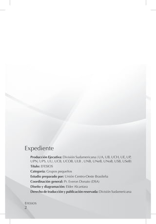 Expediente
    Producción Ejecutiva: División Sudamericana ( UA, UB, UCH, UE, UP,
    UPN, UPS, UU, UCB, UCOB, ULB , UNB, UNeB, UNoB, USB, USeB)
    Título: EFESIOS
    Categoría: Grupos pequeños
    Estudio preparado por: Unión Centro-Oeste Brasileña
    Coordinación general: Pr. Everon Donato (DSA)
    Diseño y diagramación: Elder Alcantara
    Derecho de traducción y publicación reservada: División Sudamericana


Efesios
2
 