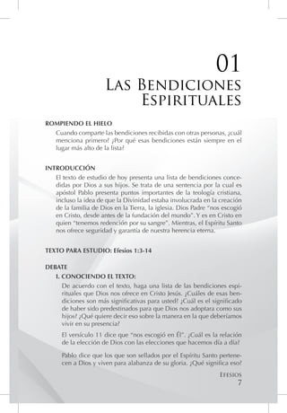 01
                      Las Bendiciones
                          Espirituales
ROMPIENDO EL HIELO
  Cuando comparte las bendiciones recibidas con otras personas, ¿cuál
  menciona primero? ¿Por qué esas bendiciones están siempre en el
  lugar más alto de la lista?


INTRODUCCIÓN
   El texto de estudio de hoy presenta una lista de bendiciones conce-
   didas por Dios a sus hijos. Se trata de una sentencia por la cual es
   apóstol Pablo presenta puntos importantes de la teología cristiana,
   incluso la idea de que la Divinidad estaba involucrada en la creación
   de la familia de Dios en la Tierra, la iglesia. Dios Padre “nos escogió
   en Cristo, desde antes de la fundación del mundo”. Y es en Cristo en
   quien “tenemos redención por su sangre”. Mientras, el Espíritu Santo
   nos ofrece seguridad y garantía de nuestra herencia eterna.


TEXTO PARA ESTUDIO: Efesios 1:3-14

DEBATE
   I. CONOCIENDO EL TEXTO:
      De acuerdo con el texto, haga una lista de las bendiciones espi-
      rituales que Dios nos ofrece en Cristo Jesús. ¿Cuáles de esas ben-
      diciones son más significativas para usted? ¿Cuál es el significado
      de haber sido predestinados para que Dios nos adoptara como sus
      hijos? ¿Qué quiere decir eso sobre la manera en la que deberíamos
      vivir en su presencia?
      El versículo 11 dice que “nos escogió en Él”. ¿Cuál es la relación
      de la elección de Dios con las elecciones que hacemos día a día?

      Pablo dice que los que son sellados por el Espíritu Santo pertene-
      cen a Dios y viven para alabanza de su gloria. ¿Qué significa eso?
                                                                 Efesios
                                                                        7
 