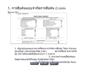 5 .   การสืบค้นแบบจำกัดการสืบค้น   (Limits Search) 1.  เลือกรูปแบบของรายการที่ต้องการจำกัดการสืบค้น   ได้แก่ ประเภทของเนื้อหา   ประเภทของวัสดุ   ภาษา ,   สถานที่พิมพ์ สามารถใช้ปุ่ม  Ctrl  ได้ในกรณีที่เลือกมากกว่า  1  รายการ  2.   สามารถกำหนดปีพิมพ์ของวัสดุสารสนเทศได้ในช่อง  Publication Date  3.  เมื่อตั้งค่าต่างๆเรียบร้อยแล้วคลิกปุ่ม   Save 