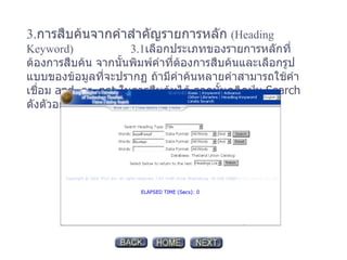 3. การสืบค้นจากคำสำคัญรายการหลัก   (Heading Keyword)  3.1 เลือกประเภทของรายการหลักที่ต้องการสืบค้น จากนั้นพิมพ์คำที่ต้องการสืบค้นและเลือกรูปแบบของข้อมูลที่จะปรากฏ ถ้ามีคำค้นหลายคำสามารถใช้คำเชื่อม  and, or, not  ในการสืบค้นได้ จากนั้นคลิกปุ่ม  Search  ดังตัวอย่าง 