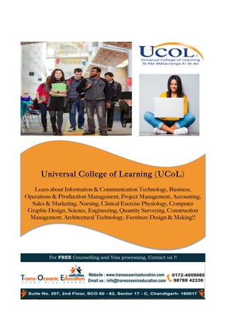 Universal College of Learning (UCoL)
Learn about Information & Communication Technology, Business,
Operations & Production Management, Project Management, Accounting,
Sales & Marketing, Nursing, Clinical Exercise Physiology, Computer
Graphic Design, Science, Engineering, Quantity Surveying, Construction
Management, Architectural Technology, Furniture Design & Making!!
	
For FREE Counselling and Visa processing, Contact us !!
	
 