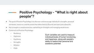 Positive Psychology - “What is right about
people”?
★ The goal of Positive Psychology is to discover and encourage individual’s strengths, personal
attributes, resources, and the assets that allow them to flourish and overcome obstacles.
★ Not strengths vs weaknesses but capitalizing on strengths and managing weaknesses.
★ Constructs of Positive Psychology:
○ Resilience
○ Optimism
○ Hardiness
○ Strengths
○ Wisdom
○ Hope
Such variables are used to measure
individual levels of human functioning,
and happiness, along with people's
ability to realize their personal and
academic potential.
 