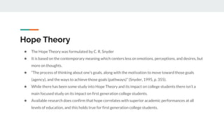 Hope Theory
★ The Hope Theory was formulated by C. R. Snyder
★ It is based on the contemporary meaning which centers less on emotions, perceptions, and desires, but
more on thoughts.
★ “The process of thinking about one’s goals, along with the motivation to move toward those goals
(agency), and the ways to achieve those goals (pathways)” (Snyder, 1995, p. 355).
★ While there has been some study into Hope Theory and its impact on college students there isn’t a
main focused study on its impact on first generation college students.
★ Available research does confirm that hope correlates with superior academic performances at all
levels of education, and this holds true for first generation college students.
 