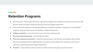 Retention Programs
★ Ultimate goal: “help students discover, develop and apply their strengths and talents so that they will
persist, achieve and gain maximum benefits from the college experience”.
★ Current view of retention is drastically different; emphasizes student/ institution fit and establish
academic programs that center and address student deficiencies.
★ College counselors - dynamic view of race, ethnicity and social class
★ Focus groups/small groups - shared cultural values
★ First year experience/seminars - retention based classes; train faculty and students about hope,
positive psychology and strengths based interventions; Learn about the institution and services
offered as well as help students gain study skills.
★ Teachers - help students understand how to effectively create goals and pursue them.
 