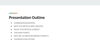 Presentation Outline
★ ICEBREAKER/GROUPING
★ WHY THIS ARTICLE WAS CREATED
★ WHAT THIS ARTICLE IS ABOUT
★ THE MAIN POINTS
★ WHY WE, AS MENTORS BENEFIT FROM IT
★ LEARNING EVALUATION
 