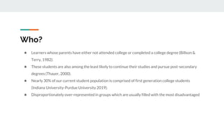 Who?
★ Learners whose parents have either not attended college or completed a college degree (Billson &
Terry, 1982).
★ These students are also among the least likely to continue their studies and pursue post-secondary
degrees (Thayer, 2000).
★ Nearly 30% of our current student population is comprised of first generation college students
(Indiana University-Purdue University 2019).
★ Disproportionately over-represented in groups which are usually filled with the most disadvantaged
 