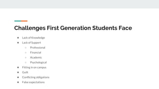 Challenges First Generation Students Face
★ Lack of Knowledge
★ Lack of Support
○ Professional
○ Financial
○ Academic
○ Psychological
★ Fitting in on campus
★ Guilt
★ Conflicting obligations
★ False expectations
 