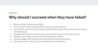Why should I succeed when they have failed?
● Whitten (1992) and Piorkowski (1983)
● Survivors Guilt - guilt associated with surviving a traumatic situation.
● Such students often face issues regarding alcoholism, drug abuse, mental illness, family violence,
criminal behavior.
● Struggle with the idea of being more successful than their parents and family members.
● Ridiculed, discouraged, and criticized for wanting to go to college.
● Students engage in self-sabotage, procrastination, decreased productivity…
● Devaluation of one’s self-concept, accomplishments, and ambitions.
 