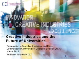 Creative Industries and the
Future of Universities
Presentation to School of Journalism and Mass
Communication, University of Colorado, Boulder, CO, 13
March, 2012
Professor Terry Flew, QUT
 