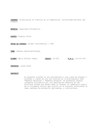 CARRERA: Licenciatura en Ciencias de la Computación. Universidad Nacional del
Comahue
MATERIA: Seguridad Informática.
ASUNTO: Trabajo Final.
FECHA DE CURSADO: primer cuatrimestre, 1.999.
TEMA: Address Spoofing/Forging.
ALUMNO: Mario Antonio Gómez. LEGAJO: 39.760. D.N.I.: 24.123.997.
PROFESOR: Jorge Sznek
ABSTRACT:
El presente informe es una introducción a una clase de ataques a
sistemas a través de una red conocido en la bibliografía como
"Address Spoofing" o "Address Forgery". Se presentan algunos
conceptos introductorios, una descripción genérica de las
distintas formas que puede tomar el ataque, un comentario acerca
de un incidente notorio que ocurrió en la Internet relacionado al
tema, medidas de prevención aplicables, y conclusiones.
1
 