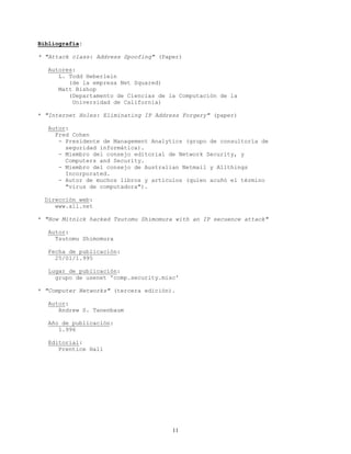 Bibliografía:
* "Attack class: Address Spoofing" (Paper)
Autores:
L. Todd Heberlein
(de la empresa Net Squared)
Matt Bishop
(Departamento de Ciencias de la Computación de la
Universidad de California)
* "Internet Holes: Eliminating IP Address Forgery" (paper)
Autor:
Fred Cohen
- Presidente de Management Analytics (grupo de consultoría de
seguridad informática).
- Miembro del consejo editorial de Network Security, y
Computers and Security.
- Miembro del consejo de Australian Netmail y Allthings
Incorporated.
- Autor de muchos libros y artículos (quien acuñó el término
"virus de computadora").
Dirección web:
www.all.net
* "How Mitnick hacked Tsutomu Shimomura with an IP secuence attack"
Autor:
Tsutomu Shimomura
Fecha de publicación:
25/01/1.995
Lugar de publicación:
grupo de usenet 'comp.security.misc'
* "Computer Networks" (tercera edición).
Autor:
Andrew S. Tanenbaum
Año de publicación:
1.996
Editorial:
Prentice Hall
11
 