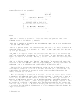 Establecimiento de una conexión.
+------+ +------+
|HOST A| |HOST B|
+------+ +------+
| SYN(#SEQ=X; #ACK=0)
+--------------------------->> |
|
SYN_ACK(#SEQ=Y; #ACK=X+1) |
| <<---------------------------+
|
| ACK(#SEQ=X+1; #ACK=Y+1)
+--------------------------->> |
|
...
donde:
'#SEQ' es el número de secuencia. Indica el número del próximo byte a ser
enviado, o que es enviado en el paquete.
'#ACK' es el número de secuencia que una máquina espera de la otra máquina con
la que se está comunicando.
'SYN' es el primer mensaje de sincronización. La máquina 'A' envía su número de
secuencia actual ('X') a la máquina 'B'. '#ACK' en este caso vale cero porque no
hay nada que reconocer.
'SYN_ACK' es el segundo mensaje de sincronización. La máquina 'B' reconoce el
número de secuencia de la máquina 'A' (le informa a 'A' que "esperará" por el
mensaje con número de secuencia 'X+1'), y le envía el número de secuencia propio
('Y').
'ACK' es el último mensaje del "saludo". La máquina 'A' reconoce el número de
secuencia de 'B' (le informa a 'B' que "esperará" por el mensaje con número de
secuencia 'Y+1'), e incrementa su propio número de secuencia en 1.
La conexión no se considera establecida hasta que una y otra máquina haya
reconocido el número de secuencia de la otra. Una vez que la conexión ha sido
establecida, los números de secuencia serán utilizados para garantizar la
entrega ordenada de los datos.
Bajo el conjunto de protocolos de internet, cuando una máquina desea enviar
un paquete a una máquina remota sólo necesita colocar el paquete en la red, y el
paquete será automáticamente ruteado a través de la red hasta que alcance su
destino. Ni la máquina emisora, ni la máquina receptora necesitan conocer la
arquitectura de la interred. Además, la mayor parte del tiempo, durante el viaje
del paquete a través de la interred, sólo la dirección destino del paquete es
examinada. Por lo tanto, la dirección fuente puede ser cualquier cosa, incluso
la dirección de una máquina inexistente, y la interred entregará el mensaje sin
ningún cuestionamiento.
3) Desarrollo.
3
 