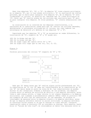 Sean tres máquinas 'A', 'B', y 'X'. La máquina 'A' tiene algunos privilegios
en la máquina 'B', por lo cual puede solicitarle a 'B' la realización de ciertas
acciones, que no haría para cualquier otra máquina 'Q'. En la máquina 'X' está
"trabajando" un intruso. Su objetivo es, sabiendo que 'A' tiene privilegios en
'B', hacer que 'B' realice alguna de las acciones que realizaría para 'A' pero
no para cualquier otra máquina. En otras palabras, 'X' intenta enmascararse como
'A'.
La localización en la interred de las máquinas intervinientes, y la
naturaleza de la comunicación usada para que 'B' realice las acciones deseadas,
determinarán la estrategia utilizada por el intruso, así como también las
estrategias de detección y/o defensa en las máquinas 'A' y 'B'.
Suponiendo que las máquinas 'A' y 'B' se encuentran en redes diferentes, la
localización de 'X', respecto de 'A' y 'B' puede ser:
(X1) En la misma red que 'A'.
(X2) En la misma red que 'B'.
(X3) En algún lugar del camino entre 'A' y 'B'.
(X4) En algún otro lugar que no sea (1), (2), ni (3).
Figura 2:
Posibles posiciones del intruso 'X' respecto de 'A' y 'B'.
+------+ +------+
|HOST A|-------------------------| X1 |
+------+ | +------+
( )
interred ( )
( )
| +------+
|----| X3 |
| +------+
( )
interred ( )-------+
( ) | +------+
| |-| X4 |
| | +------+
+------+ | +------+
|HOST B|-------------------------| X2 |
+------+ +------+
Dado que 'X' desea hacer que 'B' realice alguna acción pretendiendo ser 'A',
la comunicación de 'X' con 'B' debe ser indistinguible de la comunicación de 'A'
con 'B' (al menos desde el punto de vista de B). Las comunicaciones se pueden
dividir en dos categorías: órdenes y diálogos. En las primeras, una máquina
cliente envía un mensaje de solicitud de servicio a una máquina servidora, quien
lleva a cabo alguna acción, y luego retorna (o no) alguna respuesta a la máquina
solicitante. Las llamadas a procedimientos remotos (RPCs) sobre el protocolo UDP
son ejemplos de este tipo de comunicación. En las segundas, se produce un
intercambio de mensajes entre la máquina cliente y la máquina servidora, antes
de que la máquina servidora realice la acción solicitada. La máquina servidora
no ejecutará acción alguna si ve que el diálogo no tiene sentido. Cualquier
comunicación sobre el protocolo TCP se considera un diálogo. Para muestra, basta
mirar el "saludo de tres vías": se intercambian al menos tres mensajes entre la
4
 