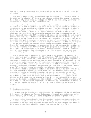 máquina cliente y la máquina servidora antes de que se envíe la solicitud de
servicio.
Para que la máquina 'X', pretendiendo ser la máquina 'A', logre el objetivo
de hacer que la máquina 'B' lleve a cabo alguna acción, debe enviar un mensaje
falso hacia 'B', establecer un diálogo con 'B' de ser necesario, y prevenir que
la máquina 'A' interfiera en la comunicación.
Para que 'X' pueda transmitir un paquete falso, sólo tiene que armarlo y
colocarlo en la red. El software de ruteo en la red lo entregará en destino. Si
la comunicación está basada en órdenes, con enviar un sólo paquete, la máquina
'X' habrá cumplido su primer objetivo. Sin embargo, si la comunicación está
basada en diálogos, la máquina 'X' deberá enviar a la máquina 'B' varios
paquetes, y el contenido de los mismos dependerá de las respuestas que dé 'B'
(en el caso del protocolo TCP, necesitará el número de secuencia de cada paquete
enviado por 'B'). Si la máquina 'X' se encuentra en el camino entre 'A' y 'B'
(posición X3 en la figura 2), en la red de 'A' (posición X1), o en la red de 'B'
(posición X2), podrá observar las respuestas que 'B' envía hacia 'A', pudiendo
así armar nuevos paquetes falsos que sean significativos para 'B'. Si la máquina
'X' no está en ninguna de las posiciones antes mencionadas (posición X4 en la
figura 2), podrá aún observar las respuestas de 'B' si es capaz de redirigir el
tráfico de paquetes desde 'B' hacia 'A' para que pase a través de la propia red
de 'X' (esto se conoce como ruteo fuente (source routing)). Otra alternativa
para 'X' sería predecir las respuestas de 'B' (por ejemplo, en el caso del
protocolo TCP, predecir cuál será el próximo número de secuencia de 'B').
Para prevenir que la máquina 'A' interfiera en el ataque, la máquina 'X'
puede: prevenir que los paquetes de 'B' alcancen a 'A' (o que los paquetes de
'A' alcancen 'B'), anular de alguna manera a 'A' para que no pueda responder, o
completar la comunicación antes de que las advertencias de 'A' alcancen 'B'. La
primera estrategia requiere que 'X' modifique el comportamiento de ruteo de la
red, o bien que 'X' espere a que la interred entre 'A' y 'B' falle, y atacar
después. La segunda estrategia requiere que 'X' haga que 'A' se cuegue, esperar
a que 'A' caiga por alguna otra razón (por ejemplo, mantenimiento), o
bloquear/modificar la porción de software de red en el sistema operativo de 'A'
para que no pueda procesar los paquetes de 'B' (por ejemplo, utilizando un
programa troyano). La tercera estrategia es trivial en el caso de que la
comunicación esté basada en órdenes: la máquina 'B' completará la operación
solicitada por 'X' antes de enviar cualquier respuesta a 'A'. Cuando 'A' se
entere, ya será demasiado tarde para alertar a 'B'. Si la comunicación está
basada en diálogos, la solución es más difícil ya que 'B' enviará mensajes a 'A'
antes realizar la operación requerida. Sin embargo, si la comunicación entre 'X'
y 'B' es más rápida que entre 'A' y 'B', 'X' podría completar el ataque a
tiempo.
4) Un ejemplo de ataque.
El ataque que se describirá a continuación fue lanzado el 25 de Diciembre de
1.994 contra la máquina de Tsutomu Shimomura, y alcanzó gran notoriedad en la
prensa popular, la Usenet, y el CERT (Computer Emergency Response Team).
En este ataque en particular, los involucrados fueron: una Sparcstation sin
disco corriendo el sistema operativo Solaris 1 que actuaba como terminal-x, y
una Sparcstation corriendo el mismo sistema operativo que actuaba como servidor
de la terminal-x. Estas máquinas jugaban los papeles de 'B' y 'A',
5
 