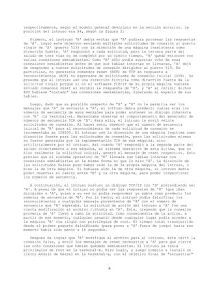 respectivamente, según el modelo general descripto en la sección anterior. La
posición del intruso era X4, según la figura 2.
Primero, el instruso 'X' debía evitar que 'A' pudiera procesar las respuestas
de 'B'. Logró este objetivo enviando múltiples solicitudes de conexión al puerto
rlogin de 'A' (puerto 513) con la dirección de una máquina inexistente como
dirección fuente. 'A' respondió a cada solicitud, pero la tercera parte del
saludo de tres vías no se completó por un cierto tiempo. 'A' quedó entonces con
varias conexiones semiabiertas. Como 'A' sólo podía soportar ocho de esas
conexiones semiabiertas antes de que sus tablas internas se llenaran, 'A' dejó
de responder a nuevas solicitudes de conexión dirigidos al puerto 513. En
particular, no generaría comandos reset (RST) de TCP en respuesta a
reconocimientos (ACK) no esperados de solicitudes de conexión inicial (SYN). Se
presume que el intruso usó una dirección ficticia como dirección fuente de la
solicitud rlogin porque si no el software TCP/IP de su propia máquina hubiese
enviado comandos reset al recibir la respuesta de 'A', y 'A' al recibir dichos
RST hubiese "cortado" las conexiones semiabiertas, liberando el espacio de sus
tablas.
Luego, dado que su posición respecto de 'A' y 'B' no le permitía ver los
mensajes que 'B' le enviaría a 'A', el intruso debía predecir cuáles eran los
números de secuencia de esos mensajes para poder sostener un diálogo coherente
con 'B' (la terminal-x). Necesitaba observar el comportamiento del generador de
números de secuencia TCP de 'B'. Para ello, el intruso le envió veinte
solicitudes de conexión. Al hacer esto, observó que el número de secuencia
inicial de 'B' para el reconocimiento de cada solicitud de conexión se
incrementaba en 128000. El intruso usó la dirección de una máquina legítima como
dirección fuente para las solicitudes de conexión, pero las solicitudes mismas
no fueron generadas por la implementación TCP de esa máquina, sino
artificialmente por el intruso. Así cuando 'B' respondió a la segunda parte del
saludo directamente a esa máquina, el sistema operativo de esta última, que no
hizo realmente la solicitud inicial, generó el mensaje de reset respectivo. Esto
previno que el sistema operativo de 'B' llenara sus tablas internas con
conexiones semiabiertas en la misma forma en que lo hizo 'A'. La dirección de
las solicitudes falsas pudo haber sido la de la propia máquina del intruso, o
bien la de otra máquina. Si hubiese sido la de otra máquina, el intruso debía
poder observar el camino entre 'B' y la otra máquina, para poder inspeccionar
los números de secuencia.
A continuación, el intruso sostuvo un diálogo TCP/IP con 'B' pretendiendo ser
'A'. A pesar de que el intruso no podía ver las respuestas de 'B' (que iban
dirigidas a 'A', quien a su vez no podía responder) ya sabía como predecir los
números de secuencia de 'B'. Por lo tanto, el intruso podía falsificar los
reconocimientos a cualquier mensaje proveniente de 'B' con el número de
secuencia que 'B' esperaba. La solicitud de acción del intruso a 'B' fue una
cierta modificación al archivo /.rhosts en 'B'. Éste, creyendo que la conexión
provenía de 'A' llevó a cabo la solicitud. Como consecuencia de la acción, a
partir de ese momento, cualquier usuario desde cualquier lugar podía acceder a
la máquina 'B' vía rlogin con privilegios de root. El tiempo total transcurrido
desde el primer paquete falsificado (para poner a 'A' fuera de juego) hasta ese
momento había sido menor a 16 segundos.
Después de lograr que 'B' modifique el archivo para el intruso, éste cerró la
conexión falsa, y envió los mensajes de reset necesarios a 'A' para que cierre
las ocho conexiones que habían quedado semiabiertas. El intruso ya tenía
privilegios de root en la terminal-x. Hizo login, y luego compiló e instaló un
cierto módulo de kernel en la terminal-x, con el objetivo final de "secuestrar"
6
 