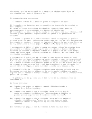 una sesión login ya autenticada en la terminal-x (ataque conocido en la
bibliografía como "session hijacking").
5) Sugerencias para prevención.
La infraestructura de la Internet puede descomponerse en tres:
(1) Proveedores de backbone: proveen servicios de transporte de paquetes en
áreas extensas.
(2) Redes privadas: propiedades de compañías, instituciones, agencias
gubernamentales, y otras partes, para propósitos personales.
(3) Proveedores de servicios de Internet: proveen conexiones entre elementos del
backbone y redes privadas, algunas veces incluyendo otros proveedores de
Internet.
Si todas las partes de la infraestructura actúan en conjunto, es posible
ELIMINAR TODAS las falsificaciones de direcciones IP. Esto se logra haciendo que
los ruteadores (routers) y compuertas (gateways) fuercen la estructura física de
la red, rehusándose a rutear paquetes "ridículos". Ejemplos sencillos son:
* La dirección IP 127.0.0.1 sólo es usada para ruteo interno de paquetes desde
una máquina a sí misma. Ningún paquete con esta dirección fuente debería
atravezar un ruteador o compuerta. Rutear estos paquetes es peligroso porque
pueden ser usados para falsificar paquetes del localhost, el cual suele tener
privilegios especiales.
* La dirección IP 0.0.0.0 no es legítima, ni como dirección fuente ni como
dirección destino. Desafortunadamente, muchos ruteadores usan la convención del
'.0.' en sus tablas de filtrado para indicar cualquier dirección entre 0 y 255.
Por lo tanto, bloquear estos paquetes puede ser no trivial en algunas partes de
la infraestructura. Lo mismo ocurre con las direcciones IP que contienen 255
como el número de máquina o como cualquier elemento en la dirección IP.
* La especificación de IP incluye provisiones para subredes privadas que son
designadas para uso interno sólamente. No existe razón legítima para rutear
paquetes con esa dirección fuente o destino a ningún lugar en la infraestructura
general de Internet.
El próximo paso es que cada una de las partes de la infraestructura se
comprometa a:
(a) Redes privadas:
(a1) Prevenir que todos los paquetes "malos" conocidos entren o
salgan de su infraestructura.
(a2) Prevenir que paquetes con direcciones fuente internas entren
desde el exterior. Justificación: "sólo máquinas de NUESTRA red
pueden generar paquetes con direcciones fuente internas".
(a3) Prevenir que paquetes con direcciones fuente externas salgan al
exterior. Justificación: "alguno de nuestros usuarios está
intentando atacar una máquina en el exterior usando address
spoofing".
(a4) Prevenir que paquetes con direcciones destino externas entren
7
 