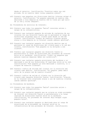 desde el exterior. Justificación: "nosotros somos una red
privada. No es nuestra labor rutear paquetes ajenos".
(a5) Prevenir que paquetes con direcciones destino internas salgan al
exterior. Justificación: "un paquete generado en nuestra red,
destinado a otra máquina en nuestra red no tiene por qué salir
de la red y volver después".
(b) Proveedores de servicios de Internet:
(b1) Prevenir que todos los paquetes "malos" conocidos entren o
salgan de su infraestructura.
(b2) Prevenir que cualquier paquete de entrada de cualquiera de sus
clientes con una dirección fuente que no pertenece al rango de
direcciones asignadas para el cliente pase desde la red del
cliente. Justificación: "alguno de nuestros clientes quiere
atacar a otra máquina en la Internet usando address spoofing".
(b3) Prevenir que cualquier paquete con dirección destino que no
pertenece al rango de direcciones del cliente pase a la red del
cliente. Justificación: "ese paquete no va dirigido a ese
cliente".
(b4) Prevenir que cualquier paquete con dirección fuente no
perteneciente al rango de direcciones del proveedor de Internet
entre en el backbone. Justificación: "todos los paquetes que
generen nuestras máquinas deben ser auténticos".
(b5) Prevenir que cualquier paquete proviniente del backbone y no
destinado a una de sus direcciones IP legítimas entre en su red.
Justificación: "ese paquete no está destinado a nosotros, ni a
ninguno de nuestros clientes".
(b6) Prevenir tráfico de entrada del cliente con la dirección del
cliente como destino. Justificación: "el paquete jamás debió
salir de la propia red de nuestro cliente".
(b7) Prevenir tráfico de salida al cliente con la dirección del
cliente como supuesta dirección fuente. Justificación: "alguien
en la Internet está intentando atacar a uno de nuestros clientes
usando address spoofing".
(c) Proveedores de backbone.
(c1) Prevenir que todos los paquetes "malos" conocidos entren o
salgan de su infraestructura.
(c2) Prevenir que cualquier paquete que se origine en algún proveedor
de Internet con dirección fuente no perteneciente a su rango
legítimo de direcciones fuentes entre en el backbone.
Justificación: "el proveedor de Internet dejó escapar algún
paquete falso".
(c3) Prevenir que cualquier paquete no destinado para el rango de
direcciones de un proveedor de Internet entre en la
infraestructura de ese proveedor de Internet. Justificación:
8
 
