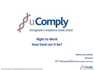 Right to Work
How hard can it be?
Stefan Sosnowski
Director
25th February 2016 (Talent Leaders Connect)
This document does not constitute legal advice and only reflects the opinions of the author
 