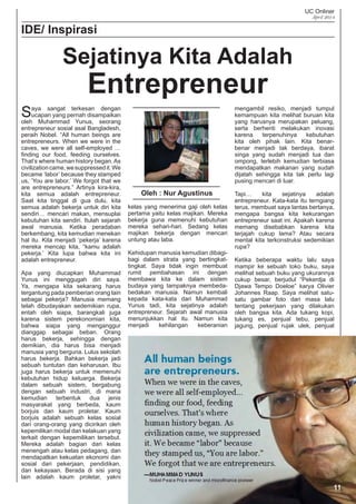 UC Onliner
April 2014
11
IDE/ Inspirasi
Saya sangat terkesan dengan
ucapan yang pernah disampaikan
oleh Muhammad Yunus, seorang
entrepreneur sosial asal Bangladesh,
peraih Nobel. “All human beings are
entrepreneurs. When we were in the
caves, we were all self-employed …
ﬁnding our food, feeding ourselves.
That’s where human history began. As
civilizationcame,wesuppressedit.We
became ‘labor’ because they stamped
us, ‘You are labor.’ We forgot that we
are entrepreneurs.” Artinya kira-kira,
kita semua adalah entrepreneur.
Saat kita tinggal di gua dulu, kita
semua adalah bekerja untuk diri kita
sendiri… mencari makan, mensuplai
kebutuhan kita sendiri. Itulah sejarah
awal manusia. Ketika peradaban
berkembang, kita kemudian menekan
hal itu. Kita menjadi ‘pekerja’ karena
mereka mencap kita, “kamu adalah
pekerja.’ Kita lupa bahwa kita ini
adalah entrepreneur.
Apa yang diucapkan Muhammad
Yunus ini menggugah diri saya.
Ya, mengapa kita sekarang harus
tergantung pada pemberian orang lain
sebagai pekerja? Manusia memang
telah dibudayakan sedemikian rupa,
entah oleh siapa, barangkali juga
karena sistem perekonomian kita,
bahwa siapa yang menganggur
dianggap sebagai beban. Orang
harus bekerja, sehingga dengan
demikian, dia harus bisa menjadi
manusia yang berguna. Lulus sekolah
harus bekerja. Bahkan bekerja jadi
sebuah tuntutan dan keharusan. Ibu
juga harus bekerja untuk memenuhi
kebutuhan hidup keluarga. Bekerja
dalam sebuah sistem, bergabung
dengan sebuah industri, di mana
kemudian terbentuk dua jenis
masyarakat yang berbeda, kaum
borjuis dan kaum proletar. Kaum
borjuis adalah sebuah kelas sosial
dari orang-orang yang dicirikan oleh
kepemilikan modal dan kelakuan yang
terkait dengan kepemilikan tersebut.
Mereka adalah bagian dari kelas
menengah atau kelas pedagang, dan
mendapatkan kekuatan ekonomi dan
sosial dari pekerjaan, pendidikan,
dan kekayaan. Berada di sisi yang
lain adalah kaum proletar, yakni
kelas yang menerima gaji oleh kelas
pertama yaitu kelas majikan. Mereka
bekerja guna memenuhi kebutuhan
mereka sehari-hari. Sedang kelas
majikan bekerja dengan mencari
untung atau laba.
Kehidupan manusia kemudian dibagi-
bagi dalam strata yang bertingkat-
tingkat. Saya tidak ingin membuat
rumit pembahasan ini dengan
membawa kita ke dalam sistem
budaya yang tampaknya membeda-
bedakan manusia. Namun kembali
kepada kata-kata dari Muhammad
Yunus tadi, kita sejatinya adalah
entrepreneur. Sejarah awal manusia
menunjukkan hal itu. Namun kita
menjadi kehilangan keberanian
mengambil resiko, menjadi tumpul
kemampuan kita melihat buruan kita
yang harusnya merupakan peluang,
serta berhenti melakukan inovasi
karena terpenuhinya kebutuhan
kita oleh pihak lain. Kita benar-
benar menjadi tak berdaya, ibarat
singa yang sudah menjadi tua dan
ompong, terlebih kemudian terbiasa
mendapatkan makanan yang sudah
dijatah sehingga kita tak perlu lagi
pusing mencari di luar.
Tapi… kita sejatinya adalah
entrepreneur. Kata-kata itu terngiang
terus, membuat saya lantas bertanya,
mengapa bangsa kita kekurangan
entrepreneur saat ini. Apakah karena
memang disebabkan karena kita
terjajah cukup lama? Atau secara
mental kita terkonstruksi sedemikian
rupa?
Ketika beberapa waktu lalu saya
mampir ke sebuah toko buku, saya
melihat sebuah buku yang ukurannya
cukup besar, berjudul “Pekerdja di
Djawa Tempo Doeloe” karya Olivier
Johannes Raap. Saya melihat satu-
satu gambar foto dari masa lalu
tentang pekerjaan yang dilakukan
oleh bangsa kita. Ada tukang kopi,
tukang es, penjual tebu, penjual
jagung, penjual rujak ulek, penjual
Sejatinya Kita Adalah
Entrepreneur
Oleh : Nur Agustinus
 