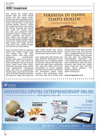 UC Onliner
April 2014
IDE/ Inspirasi
ikan, penjual roti, penjual gulali,
penjual rokok dan masih banyak
lainnya. Ada juga tukang oncom,
penjual gula jawa, pedagang ternak,
penjual singkong. Bahkan ada warung
makan, toko alat kerja, rumah gadai,
pemintal benang, penenun, perajin
topi, perajin keris, emas, kulit, wayang
dan lainnya. Termasuk juga penjual
jasa, mulai dari penatu, tukang
pos, babu, guru, pengemudi becak,
pengemudi perahu, hingga pelacur.
Semua pekerjaan ada fotonya di
sana. Belum lagi pekerjaan yang
berhubungan dengan keahlian seperti
tukang kunci, tukang sepeda, tukang
pijat, tukang jahit, hingga seniman
mulai penari ular, wayang senggol,
artis keroncong sampai dalang.
Kalau saya lihat di buku ini, sejatinya
bangsa kita adalah bangsa yang
mau bekerja keras dan hidup
secara mandiri. Tiap orang punya
keahliannya sendiri-sendiri.
Mungkin juga secara turun temurun.
Sebenarnya, kalau kita kembal ke
sistem peradaban manusia di jaman
dahulu, ketika barter masih terjadi,
maka tiap orang pasti punya sesuatu
untuk dipertukarkan. Nampaknya
ketika alat tukar itu diseragamkan
menjadi uang, yang dicari kini adalah
uang untuk bisa membeli kebutuhan
kita yang lain. Salah satu yang bisa
dijual adalah tenaga atau pikiran.
Akhirnya kita lantas memilih menjadi
pekerja bukan lagi berusaha sendiri.
Saya sependapat betul dengan apa
yang dikatakan Muhammad Yunus.
Seharusnya, kita ini sejatinya adalah
entrepreneur. Namun kita telah lupa,
karena kita telah terlena sedemikian
lama. Saya pikir terlalu naif jika kita
menyalahkan ini karena penjajah.
Tapi betul bahwa pikiran kita dibentuk
dan dikonstruksi secara sosial,
mungkin untuk kepentingan salah
satu pihak agar kita kemudian yang
bekerja untuk mereka lantas membeli
produk mereka juga. Kita harusnya
ingat, menggali kembali jati diri kita,
menelusuri keahlian yang harusnya
bisa kita miliki dan kembangkan,
membangkitkan keberanian kita
untuk mengambil resiko yang terukur
serta mempertajam naluri kita untuk
berusaha, agar ketika kita melihat
sekitar maka kita akan kemudian
berpikir. Sebab sejatinya… kita
adalah entrepreneur!
Salam Entrepreneur.
www.nuragustinus.com
12
 